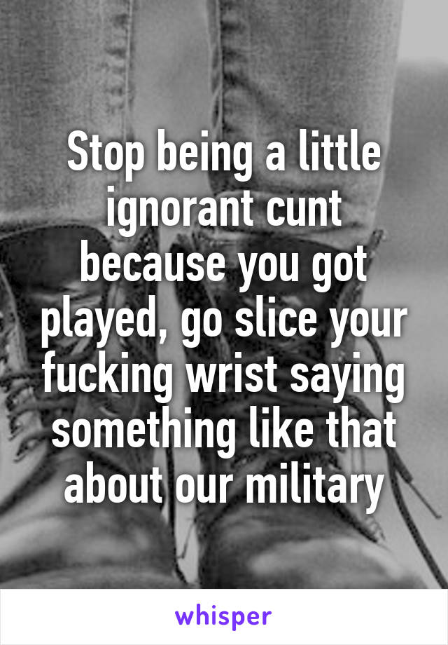 Stop being a little ignorant cunt because you got played, go slice your fucking wrist saying something like that about our military