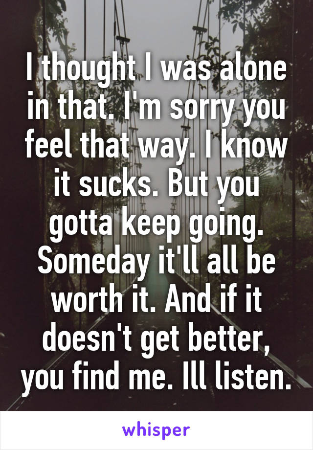 I thought I was alone in that. I'm sorry you feel that way. I know it sucks. But you gotta keep going. Someday it'll all be worth it. And if it doesn't get better, you find me. Ill listen.