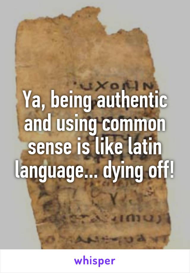 Ya, being authentic and using common sense is like latin language... dying off!