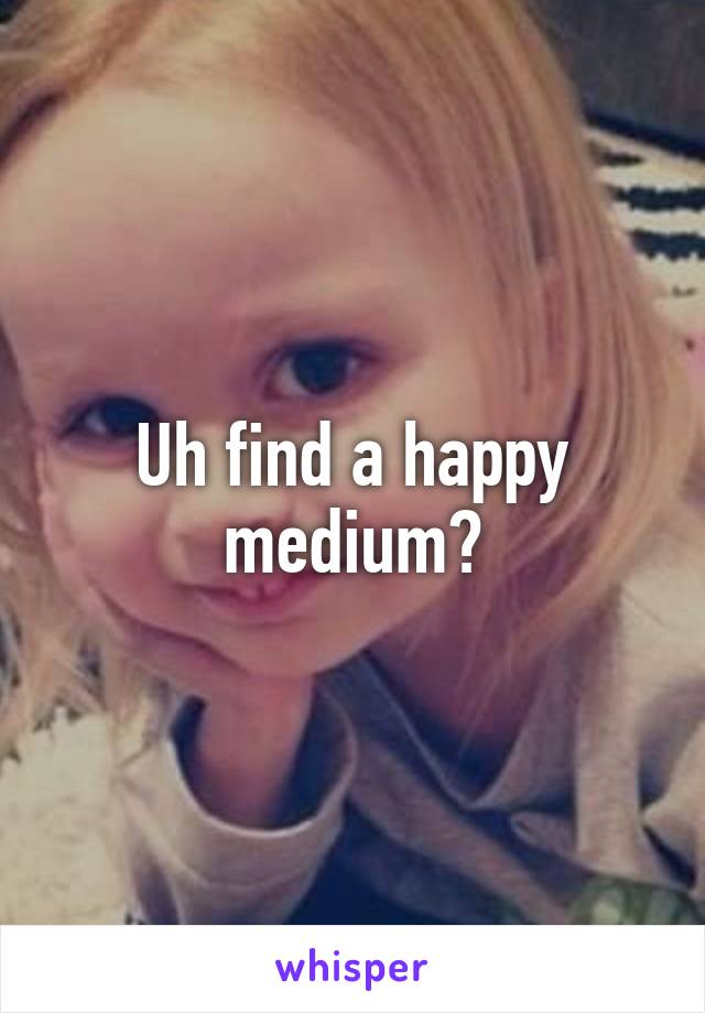 Uh find a happy medium?