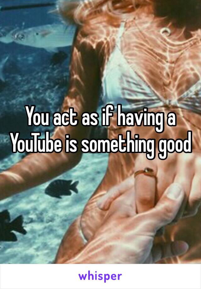 You act as if having a YouTube is something good