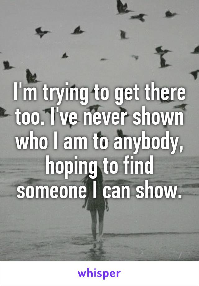 I'm trying to get there too. I've never shown who I am to anybody, hoping to find someone I can show.