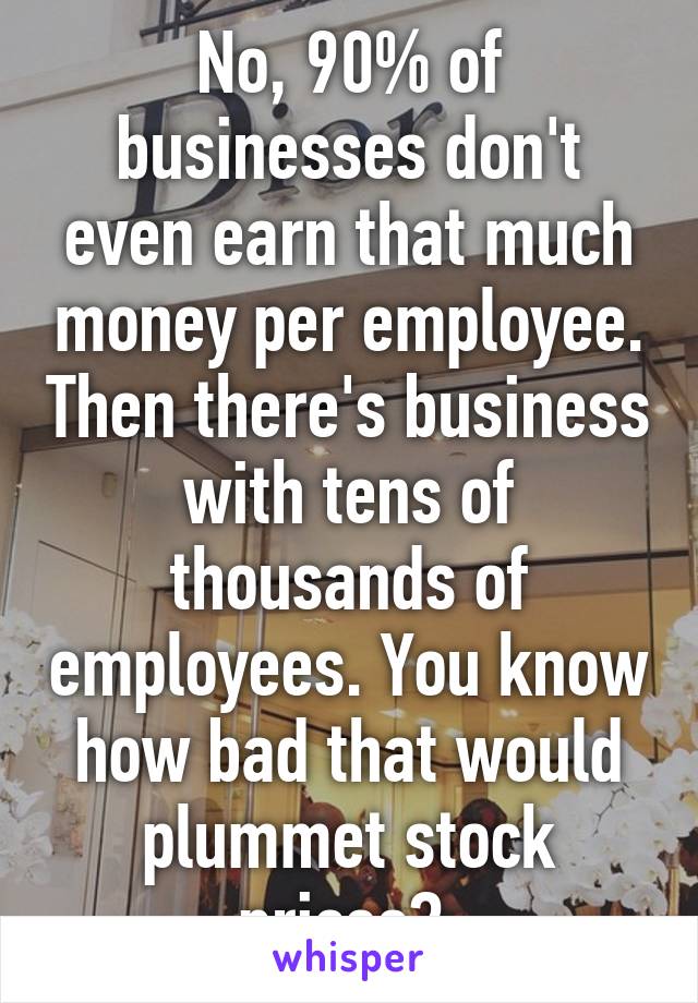 No, 90% of businesses don't even earn that much money per employee. Then there's business with tens of thousands of employees. You know how bad that would plummet stock prices? 