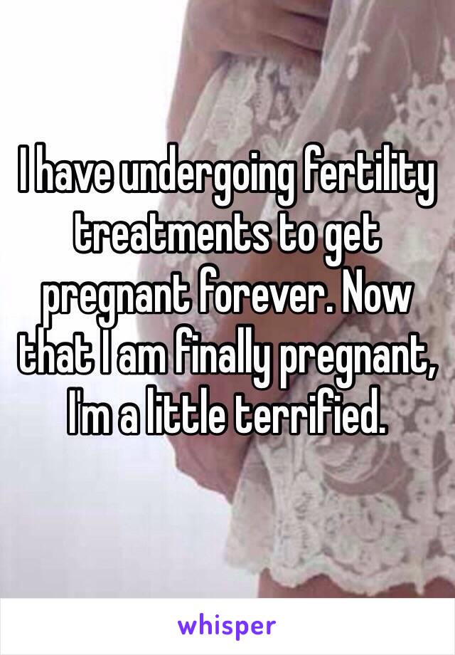 I have undergoing fertility treatments to get pregnant forever. Now that I am finally pregnant, I'm a little terrified. 