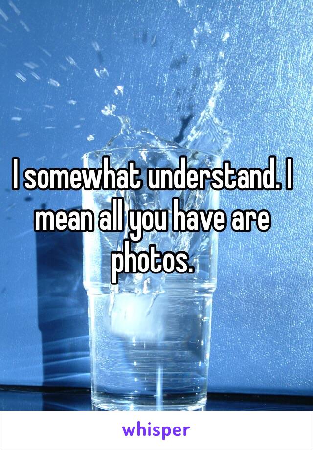 I somewhat understand. I mean all you have are photos. 