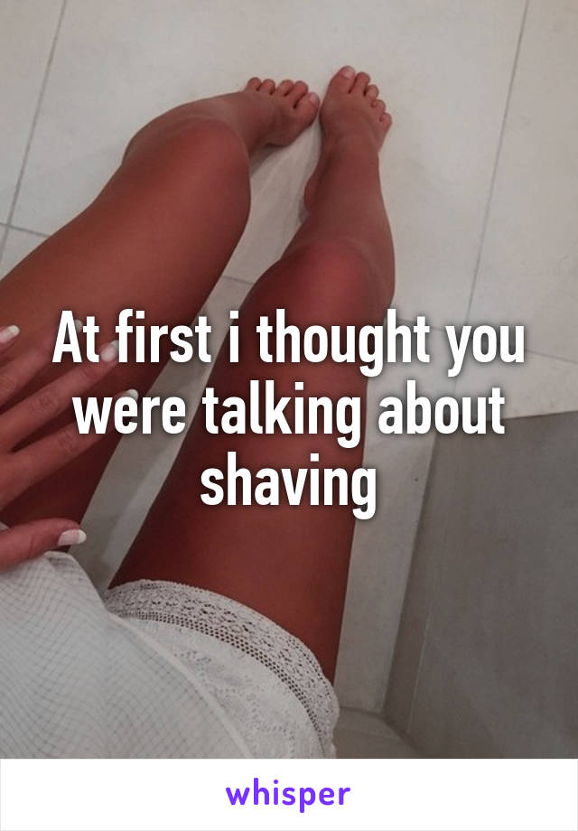 At first i thought you were talking about shaving