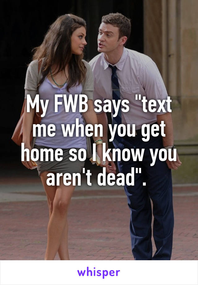 My FWB says "text me when you get home so I know you aren't dead". 