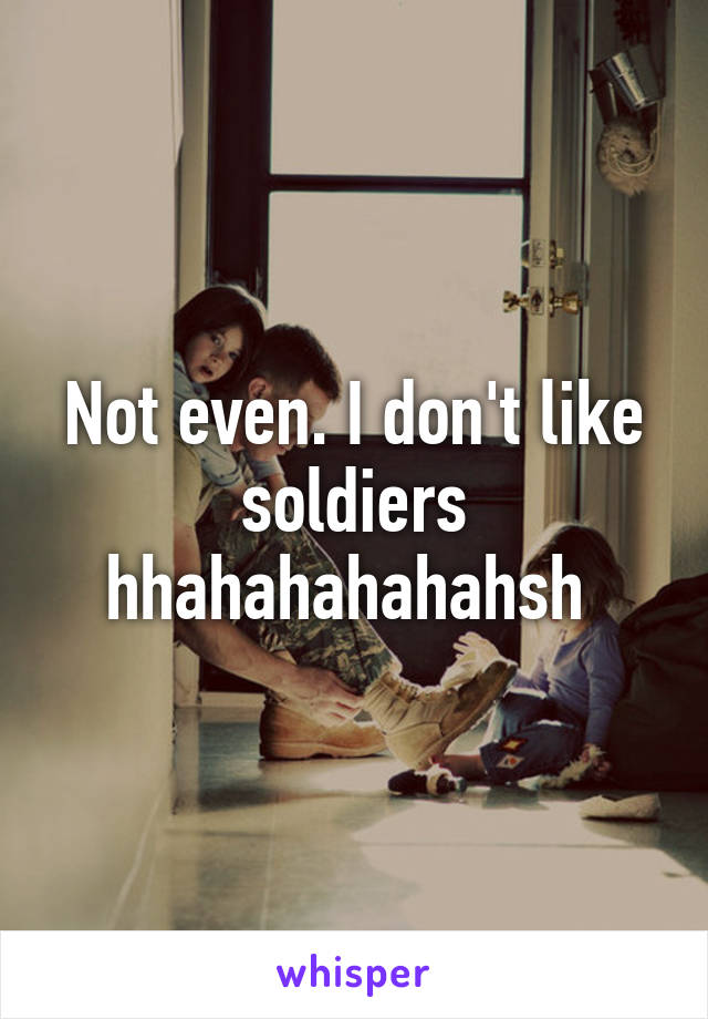 Not even. I don't like soldiers hhahahahahahsh 