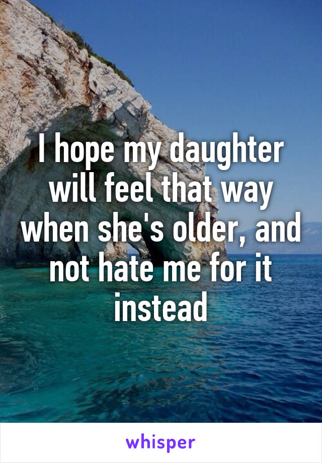 I hope my daughter will feel that way when she's older, and not hate me for it instead