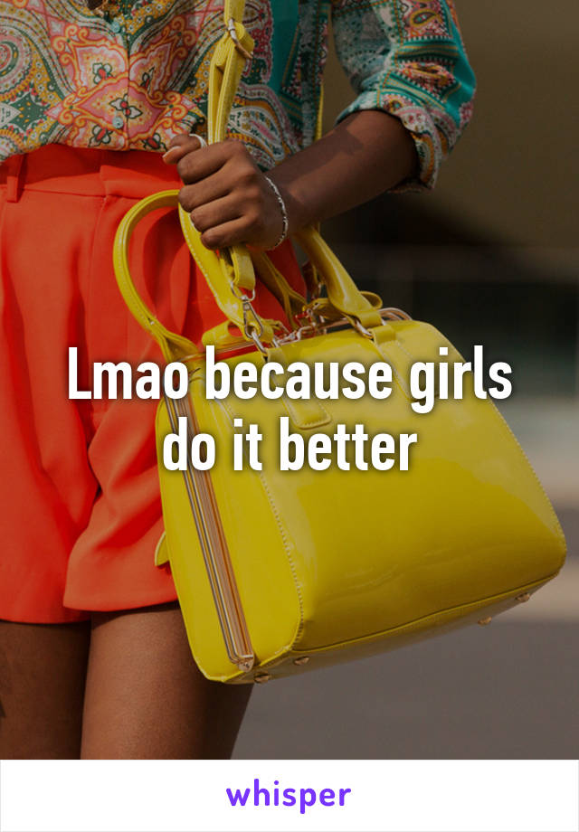 Lmao because girls do it better