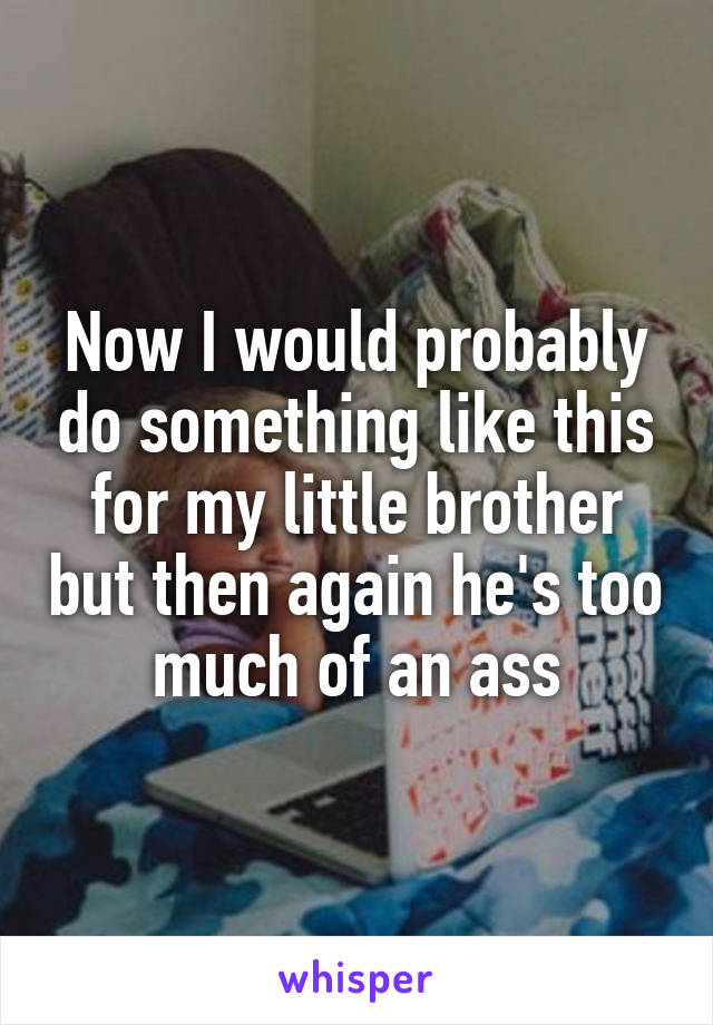 Now I would probably do something like this for my little brother but then again he's too much of an ass