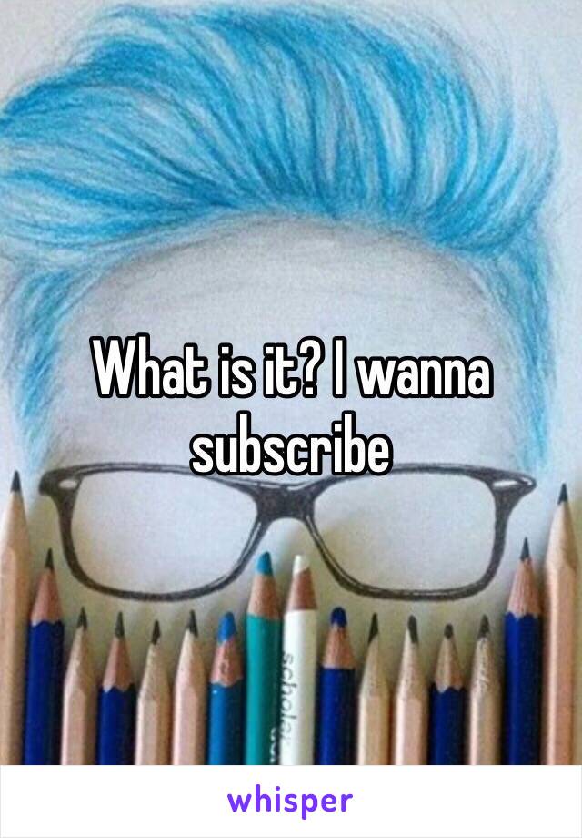 What is it? I wanna subscribe