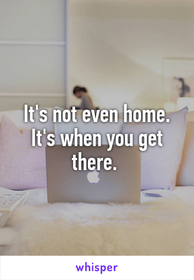 It's not even home. It's when you get there. 