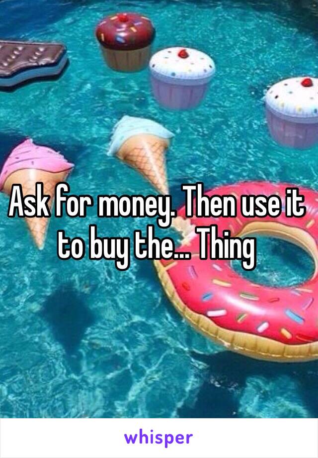 Ask for money. Then use it to buy the... Thing