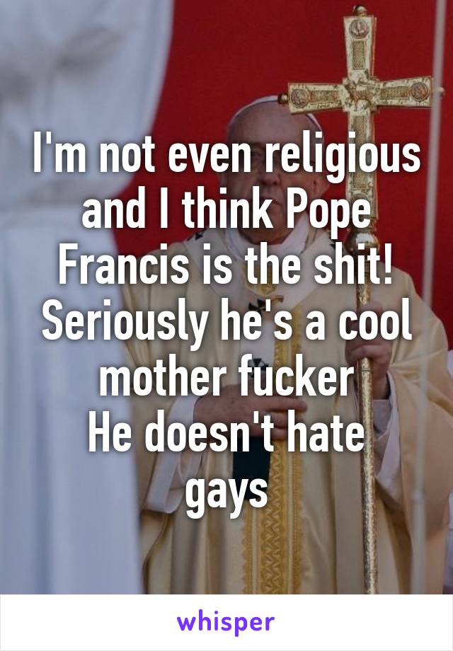 I'm not even religious and I think Pope Francis is the shit!
Seriously he's a cool mother fucker
He doesn't hate gays