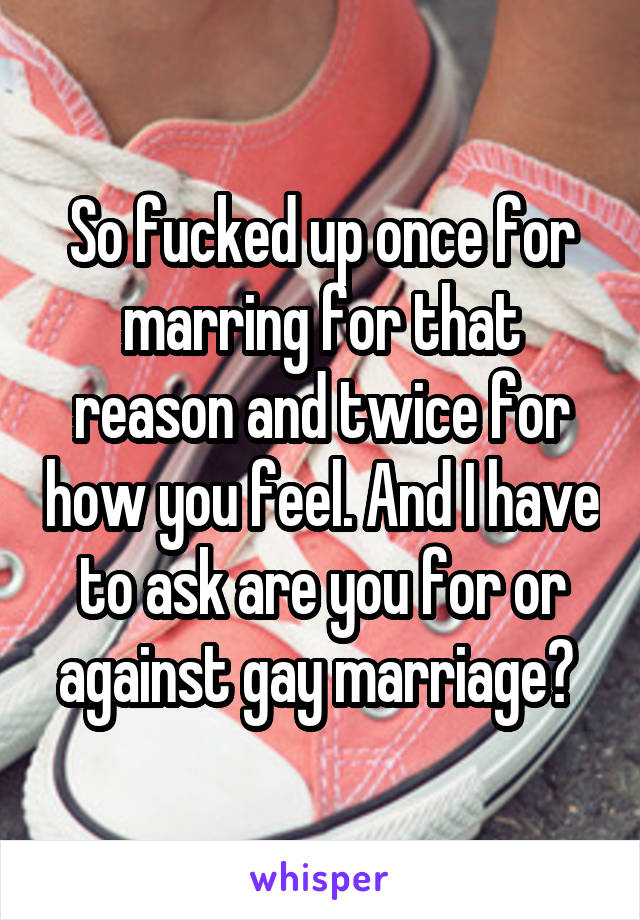 So fucked up once for marring for that reason and twice for how you feel. And I have to ask are you for or against gay marriage? 
