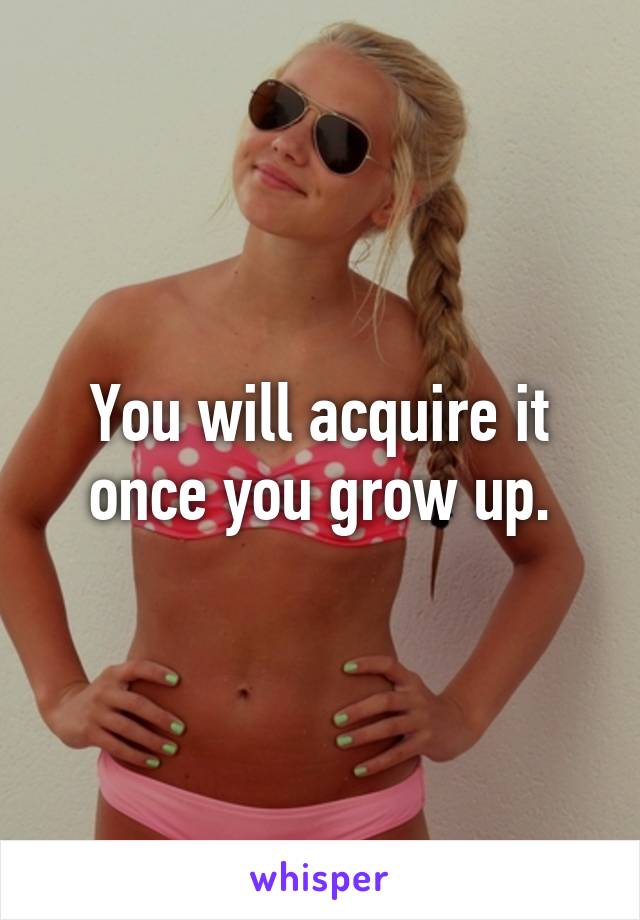 You will acquire it once you grow up.