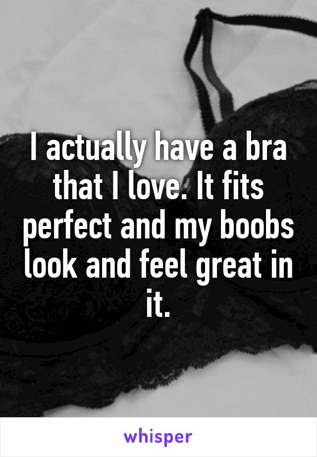 I actually have a bra that I love. It fits perfect and my boobs look and feel great in it.