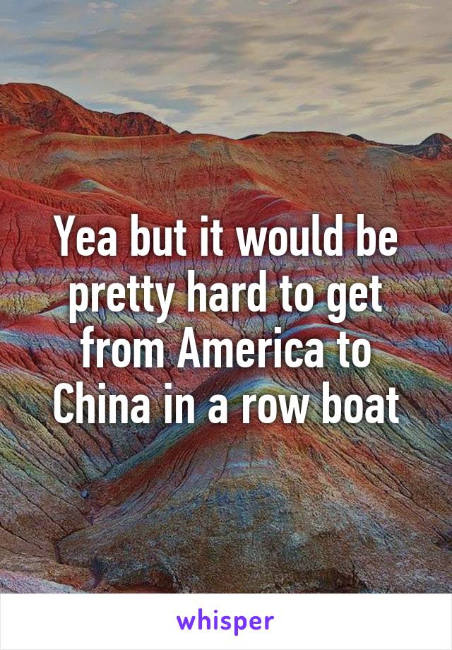 Yea but it would be pretty hard to get from America to China in a row boat