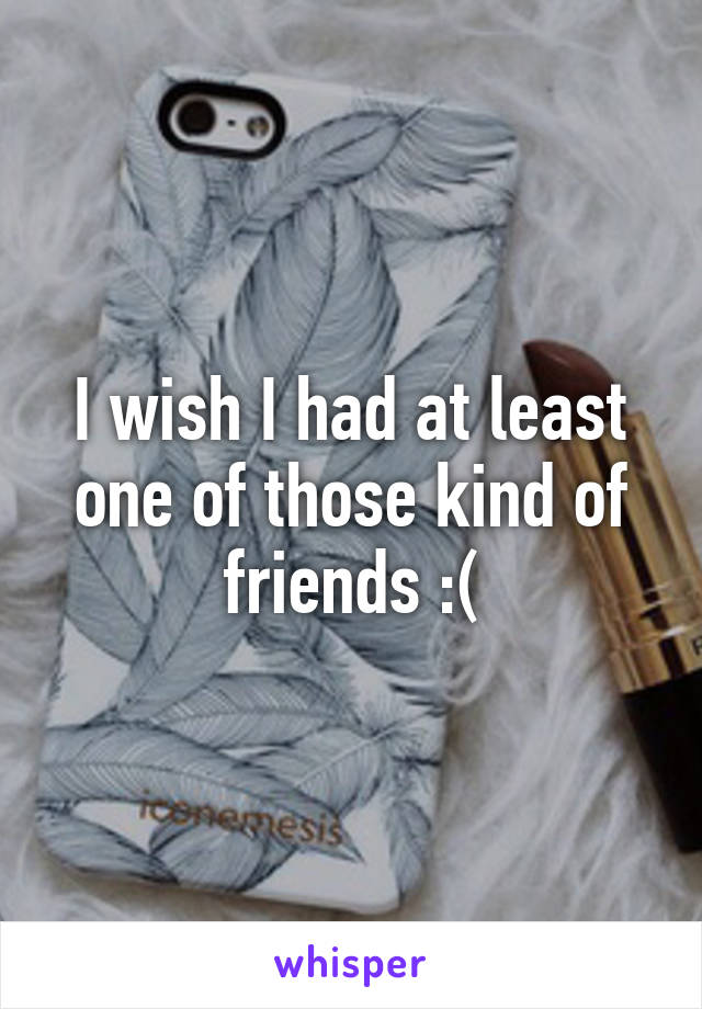 I wish I had at least one of those kind of friends :(