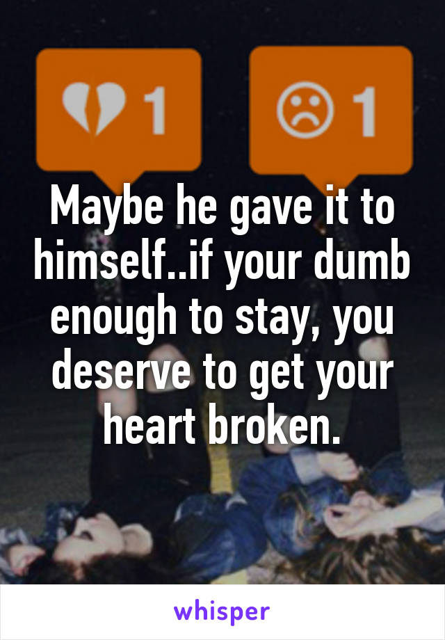 Maybe he gave it to himself..if your dumb enough to stay, you deserve to get your heart broken.