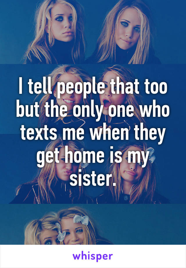 I tell people that too but the only one who texts me when they get home is my sister.