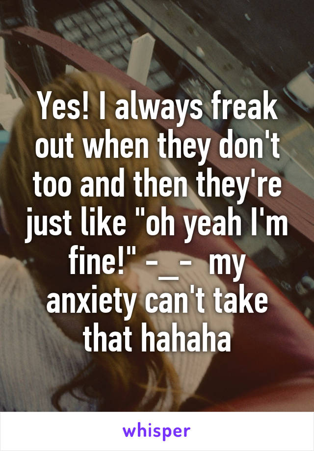 Yes! I always freak out when they don't too and then they're just like "oh yeah I'm fine!" -_-  my anxiety can't take that hahaha