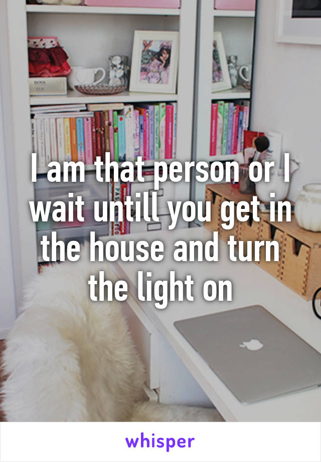 I am that person or I wait untill you get in the house and turn the light on