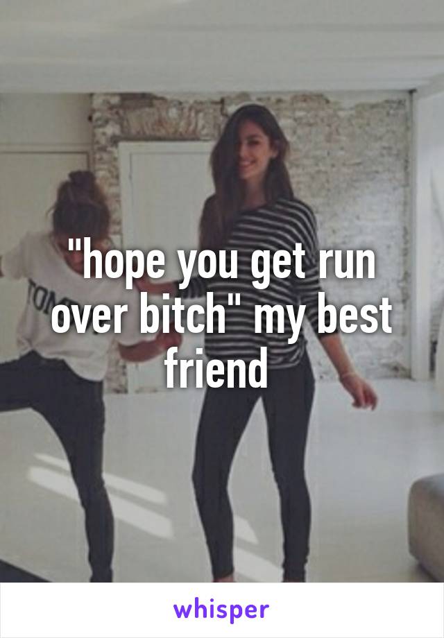 "hope you get run over bitch" my best friend 