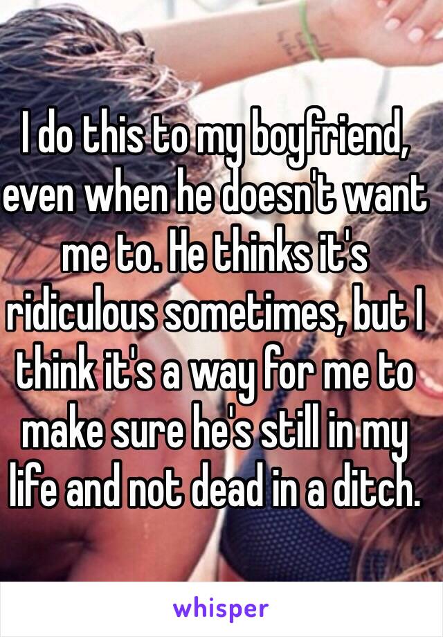 I do this to my boyfriend, even when he doesn't want me to. He thinks it's ridiculous sometimes, but I think it's a way for me to make sure he's still in my life and not dead in a ditch.