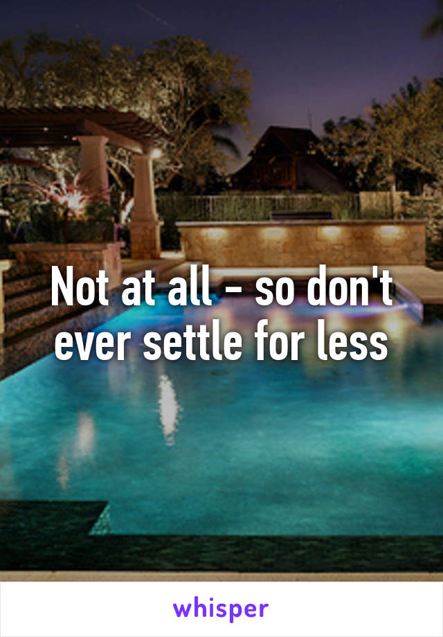 Not at all - so don't ever settle for less