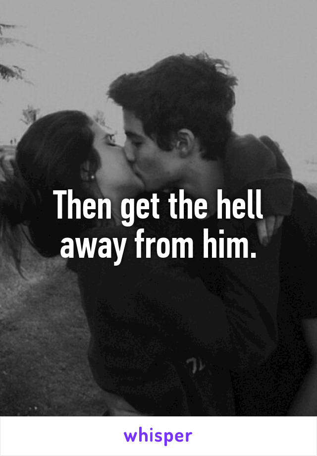 Then get the hell away from him.