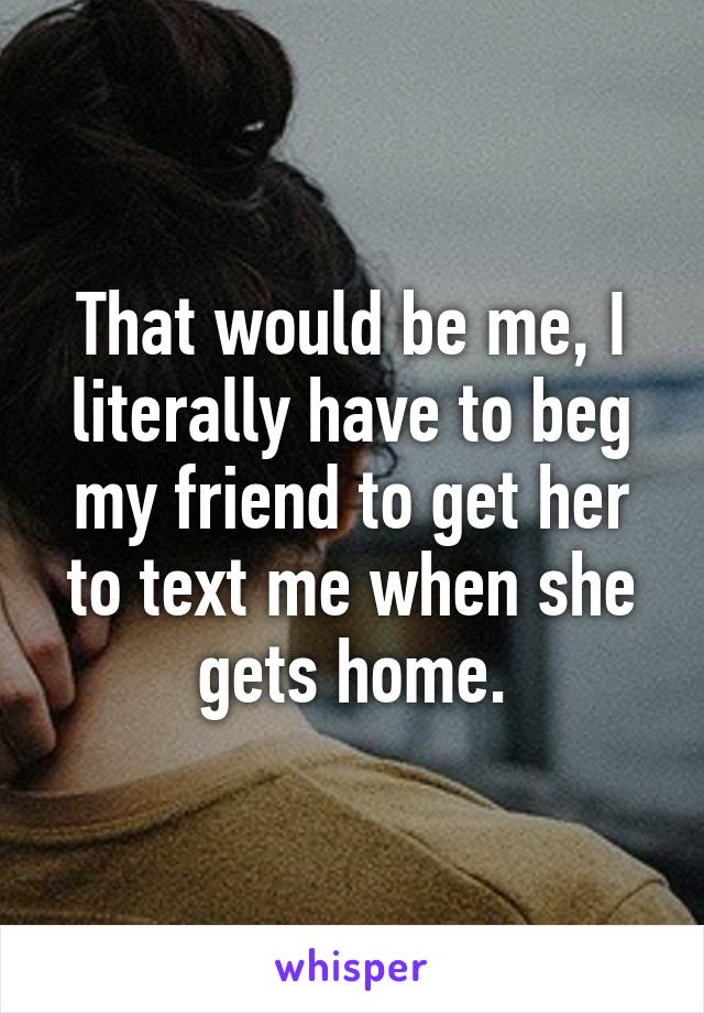 That would be me, I literally have to beg my friend to get her to text me when she gets home.