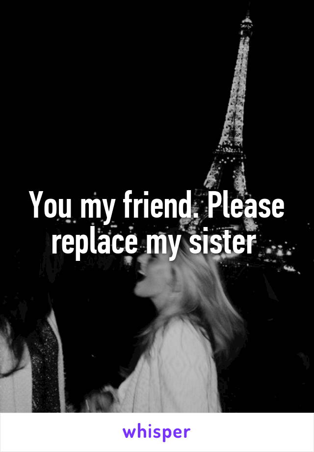 You my friend. Please replace my sister 