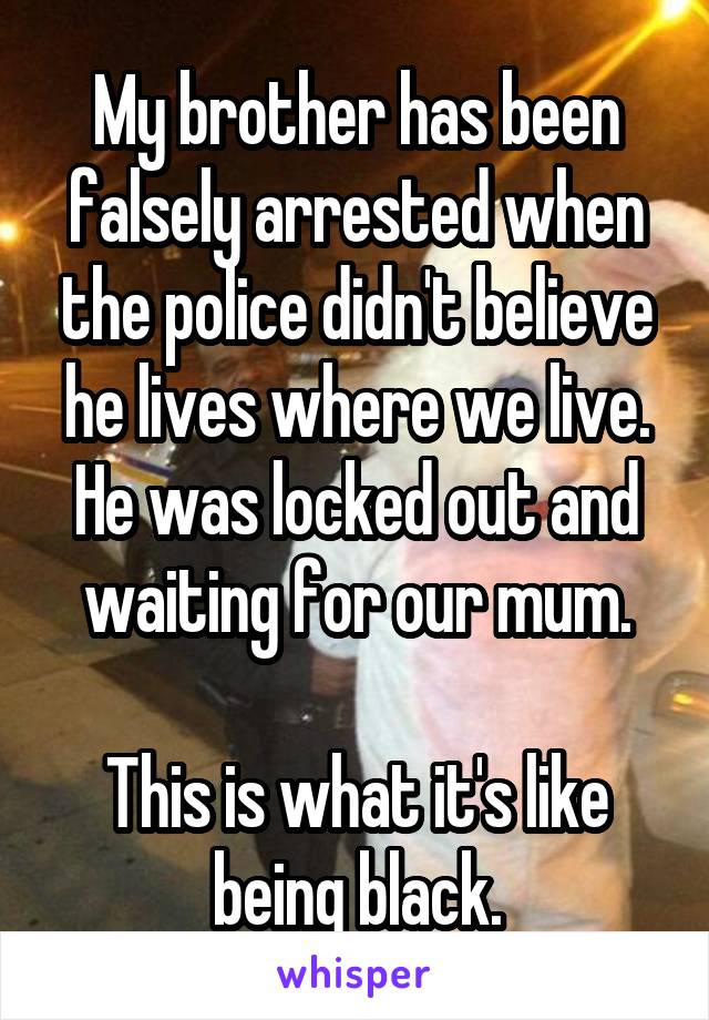 My brother has been falsely arrested when the police didn't believe he lives where we live. He was locked out and waiting for our mum.

This is what it's like being black.