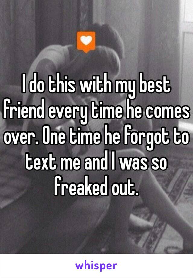 I do this with my best friend every time he comes over. One time he forgot to text me and I was so freaked out. 