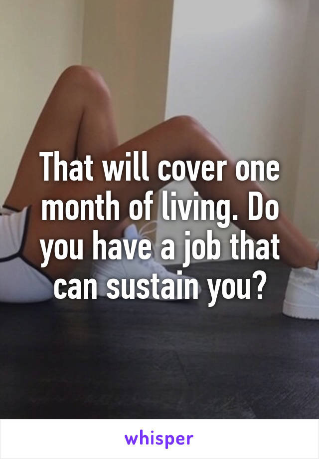 That will cover one month of living. Do you have a job that can sustain you?