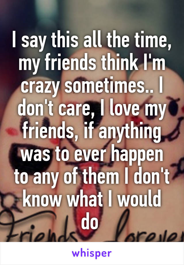 I say this all the time, my friends think I'm crazy sometimes.. I don't care, I love my friends, if anything was to ever happen to any of them I don't know what I would do 