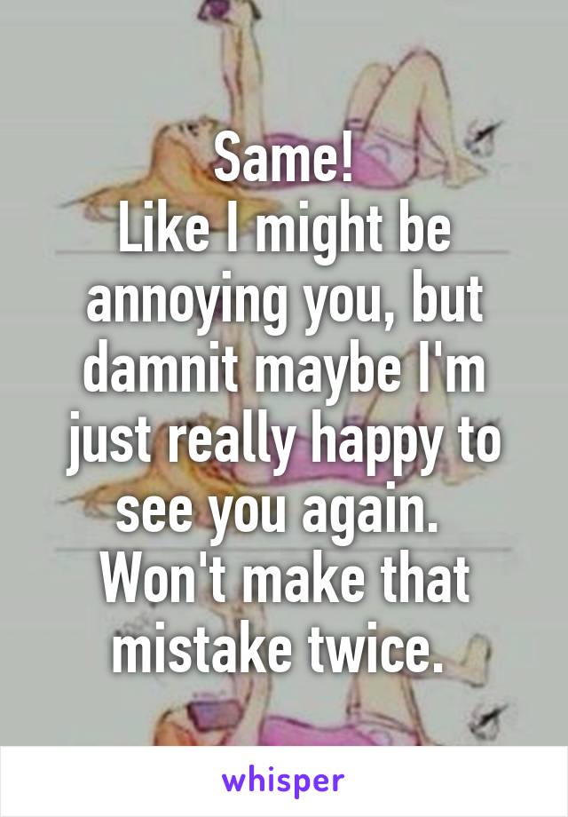 Same!
Like I might be annoying you, but damnit maybe I'm just really happy to see you again. 
Won't make that mistake twice. 