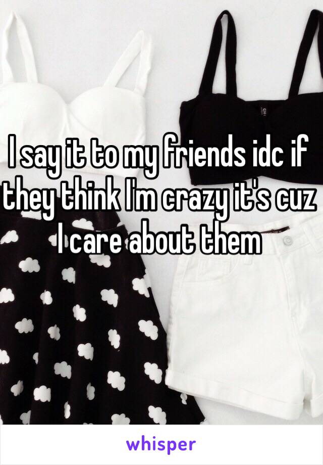 I say it to my friends idc if they think I'm crazy it's cuz I care about them 