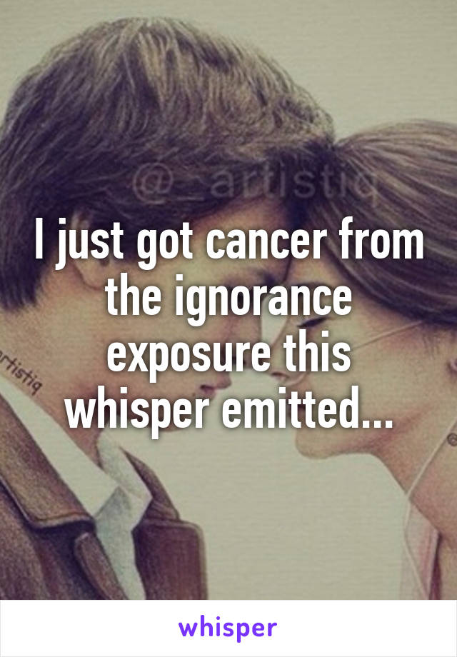 I just got cancer from the ignorance exposure this whisper emitted...