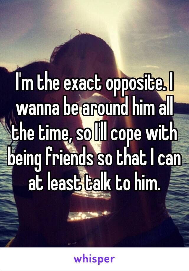 I'm the exact opposite. I wanna be around him all the time, so I'll cope with being friends so that I can at least talk to him.