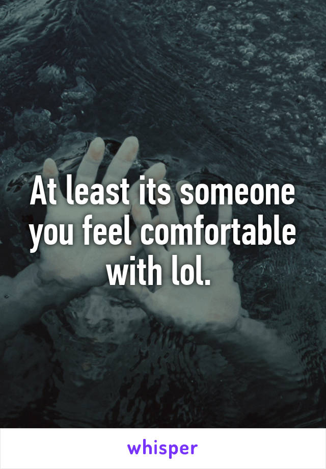 At least its someone you feel comfortable with lol. 