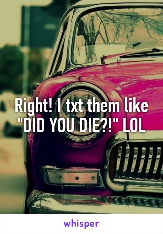 Right! I txt them like "DID YOU DIE?!" LOL