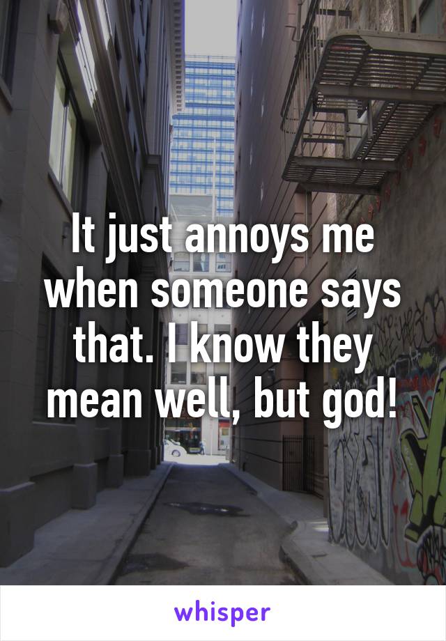 It just annoys me when someone says that. I know they mean well, but god!