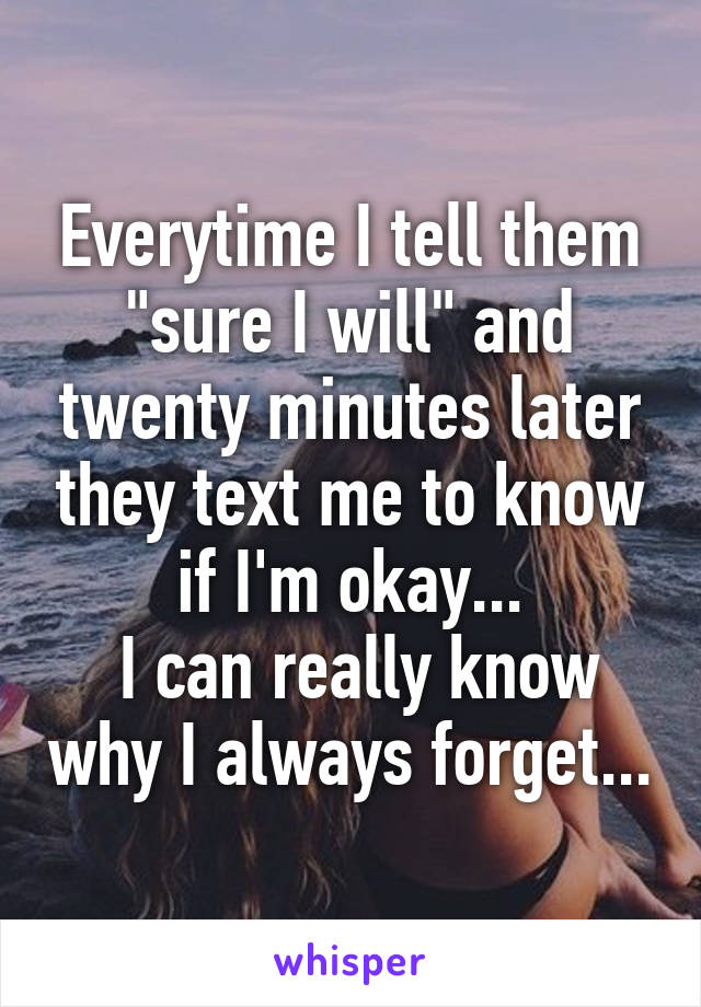 Everytime I tell them "sure I will" and twenty minutes later they text me to know if I'm okay...
 I can really know why I always forget...