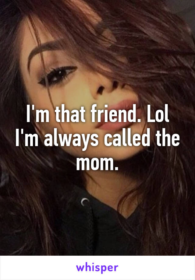 I'm that friend. Lol I'm always called the mom.