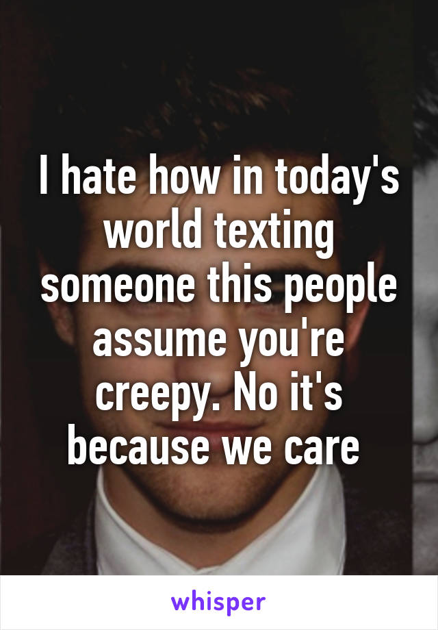 I hate how in today's world texting someone this people assume you're creepy. No it's because we care 