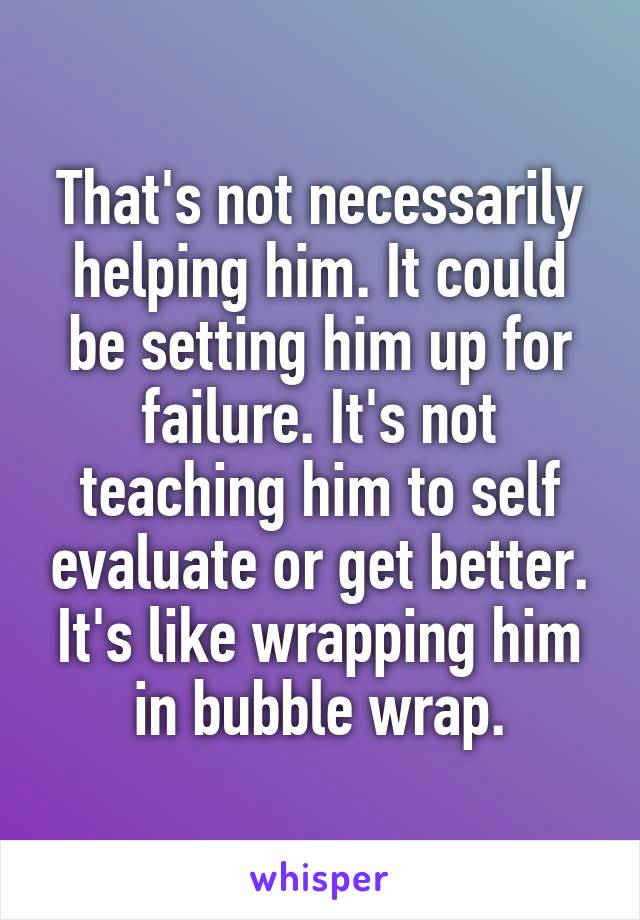 That's not necessarily helping him. It could be setting him up for failure. It's not teaching him to self evaluate or get better. It's like wrapping him in bubble wrap.