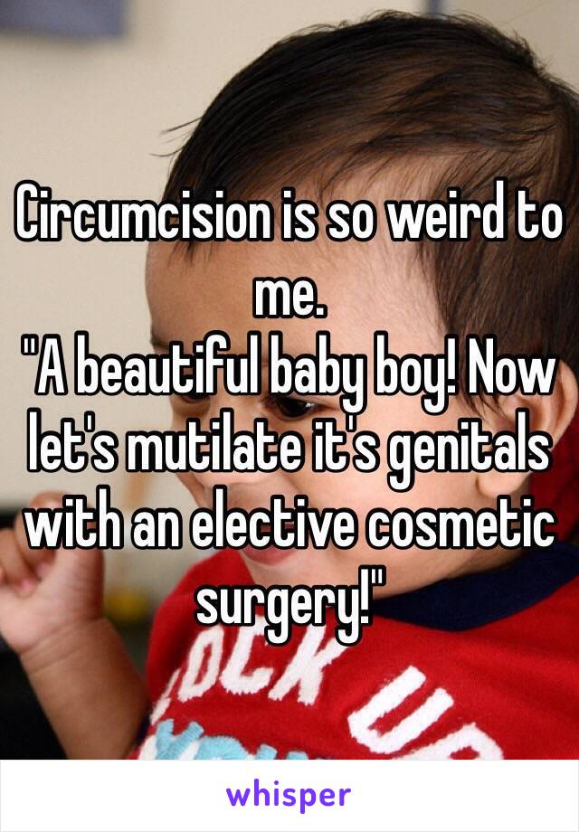 Circumcision is so weird to me.
"A beautiful baby boy! Now let's mutilate it's genitals with an elective cosmetic surgery!"  